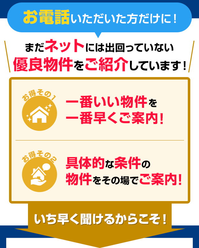 今すぐお電話で お問い合わせいただければ…まだネットではご紹介していない優良物件を直接ご案内！ お得その１、お電話でなら一番いい物件を一番早くご紹介できます！　お得その２、直接話すから具体的な条件の物件をその場でご案内！　だからどこよりも早く良い物件を探せる！　自社ブランドだから他社に掲載される前の安心と信頼の新築物件を見つけることができます！