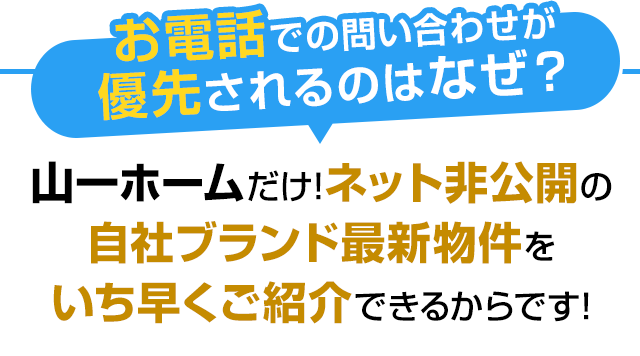 お電話での問い合わせが 優先されるのはなぜ？山一ホームだけ!ネット非公開の自社ブランド最新物件をいち早くご紹介できるからです!